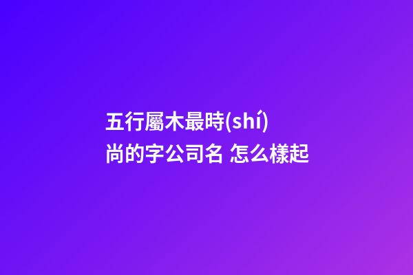 五行屬木最時(shí)尚的字公司名 怎么樣起-第1張-公司起名-玄機(jī)派